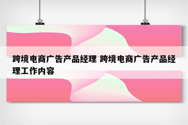 跨境电商广告产品经理 跨境电商广告产品经理工作内容