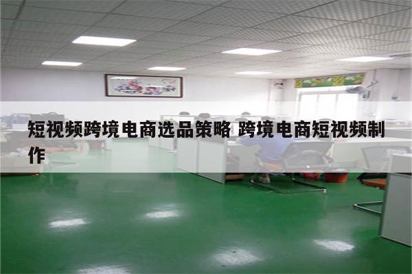 短视频跨境电商选品策略 跨境电商短视频制作