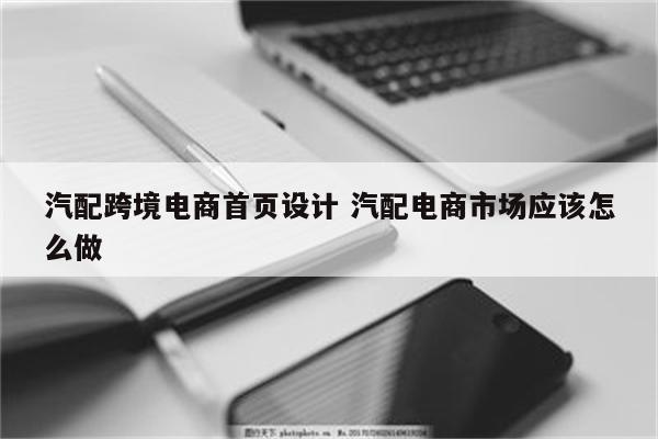 汽配跨境电商首页设计 汽配电商市场应该怎么做