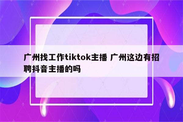 广州找工作tiktok主播 广州这边有招聘抖音主播的吗