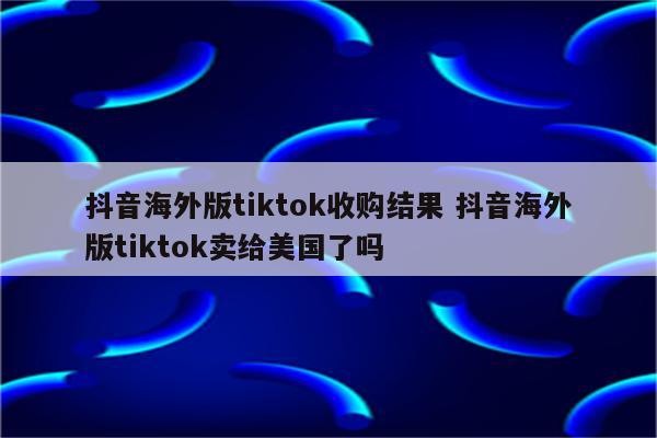 抖音海外版tiktok收购结果 抖音海外版tiktok卖给美国了吗