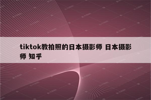tiktok教拍照的日本摄影师 日本摄影师 知乎