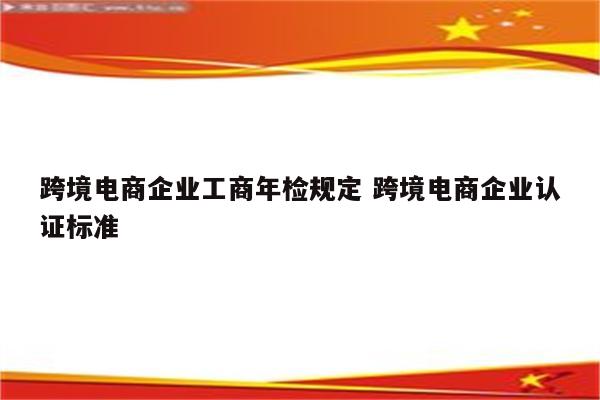 跨境电商企业工商年检规定 跨境电商企业认证标准
