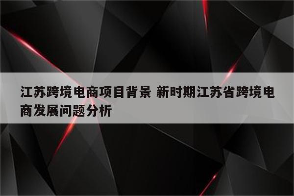 江苏跨境电商项目背景 新时期江苏省跨境电商发展问题分析