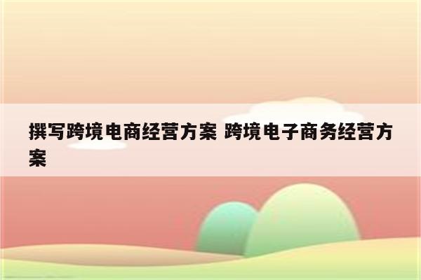 撰写跨境电商经营方案 跨境电子商务经营方案