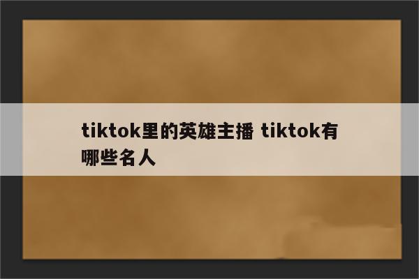 tiktok里的英雄主播 tiktok有哪些名人