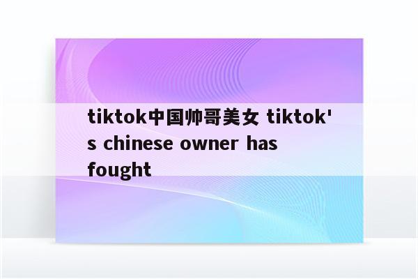 tiktok中国帅哥美女 tiktok's chinese owner has fought