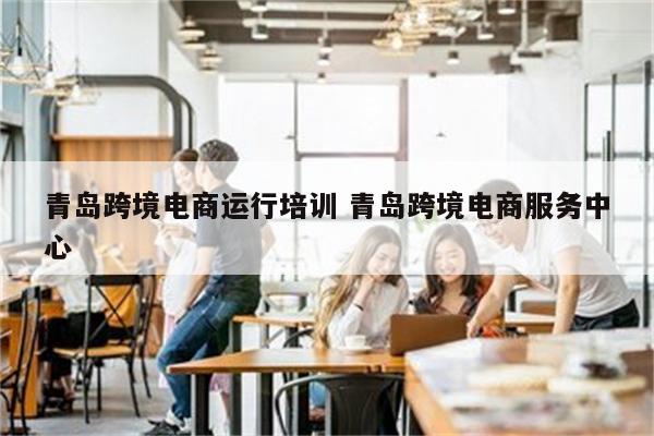 青岛跨境电商运行培训 青岛跨境电商服务中心