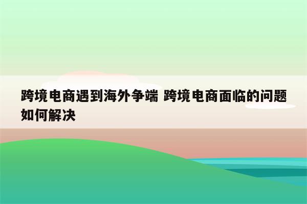 跨境电商遇到海外争端 跨境电商面临的问题如何解决