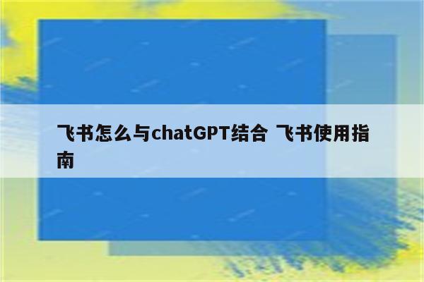 飞书怎么与chatGPT结合 飞书使用指南