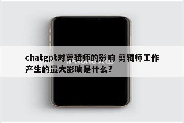 chatgpt对剪辑师的影响 剪辑师工作产生的最大影响是什么?