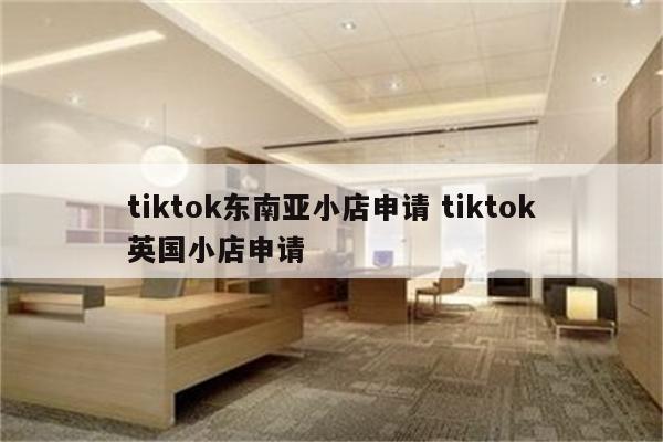tiktok东南亚小店申请 tiktok英国小店申请