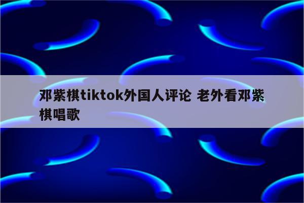 邓紫棋tiktok外国人评论 老外看邓紫棋唱歌