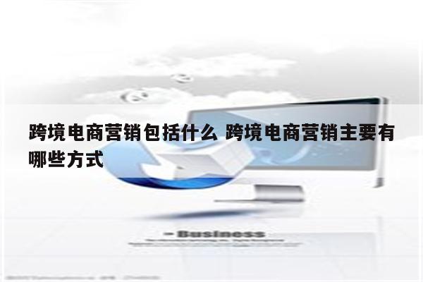 跨境电商营销包括什么 跨境电商营销主要有哪些方式