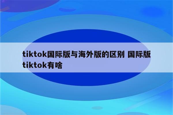 tiktok国际版与海外版的区别 国际版tiktok有啥