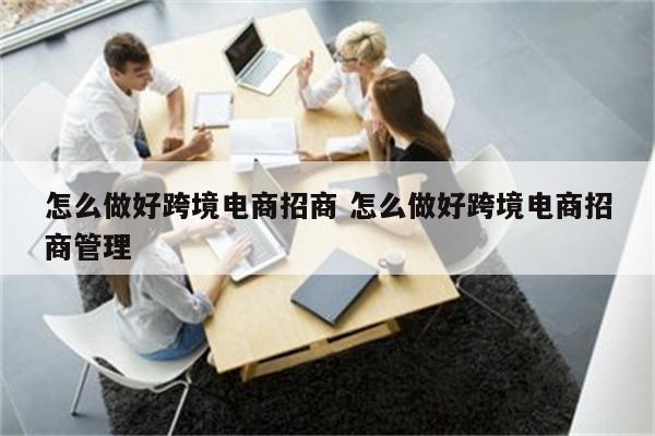 怎么做好跨境电商招商 怎么做好跨境电商招商管理
