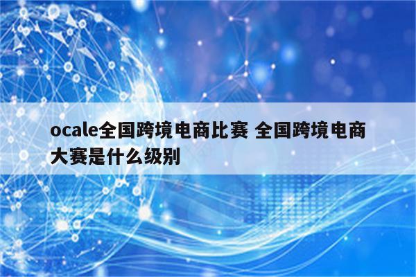 ocale全国跨境电商比赛 全国跨境电商大赛是什么级别