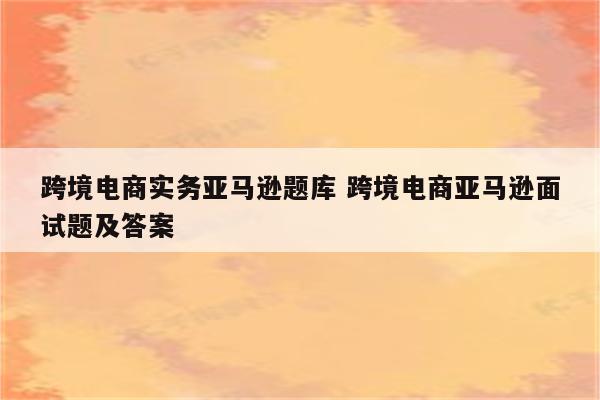 跨境电商实务亚马逊题库 跨境电商亚马逊面试题及答案