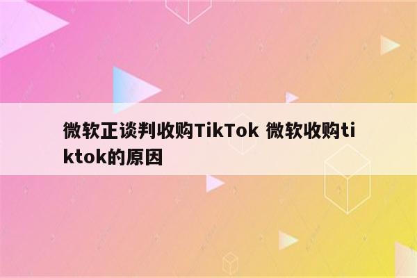 微软正谈判收购TikTok 微软收购tiktok的原因