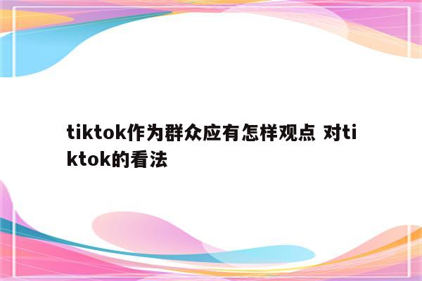 tiktok作为群众应有怎样观点 对tiktok的看法