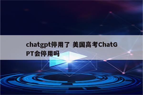 chatgpt停用了 美国高考ChatGPT会停用吗