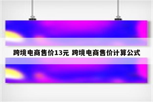 跨境电商售价13元 跨境电商售价计算公式