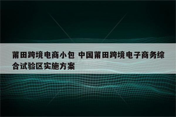 莆田跨境电商小包 中国莆田跨境电子商务综合试验区实施方案