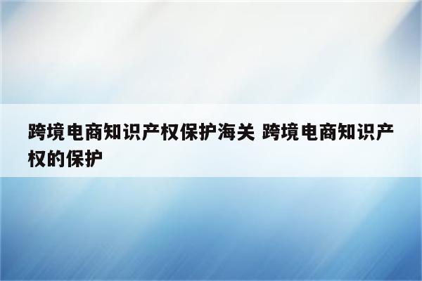 跨境电商知识产权保护海关 跨境电商知识产权的保护