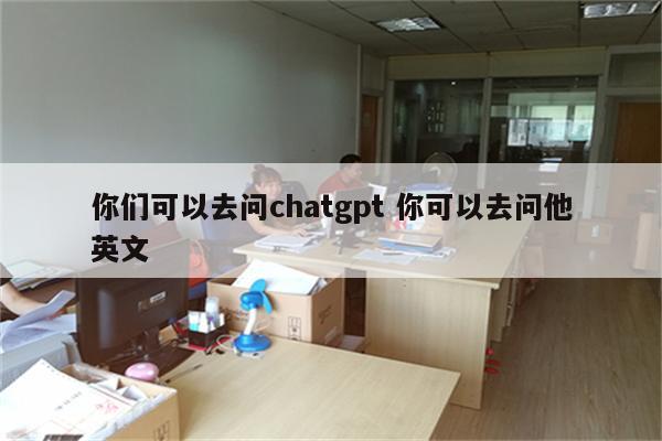 你们可以去问chatgpt 你可以去问他英文