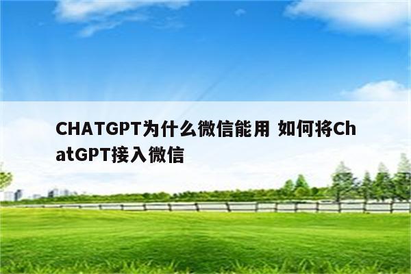 CHATGPT为什么微信能用 如何将ChatGPT接入微信