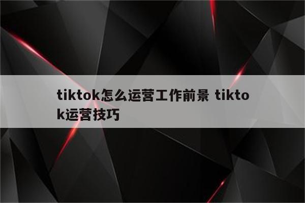 tiktok怎么运营工作前景 tiktok运营技巧