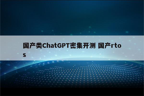 国产类ChatGPT密集开测 国产rtos