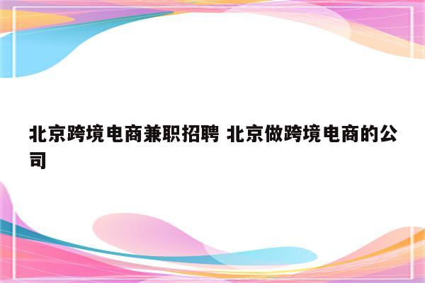 北京跨境电商兼职招聘 北京做跨境电商的公司