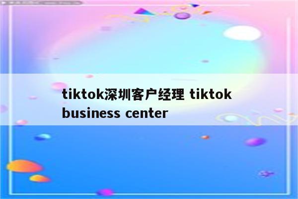 tiktok深圳客户经理 tiktok business center