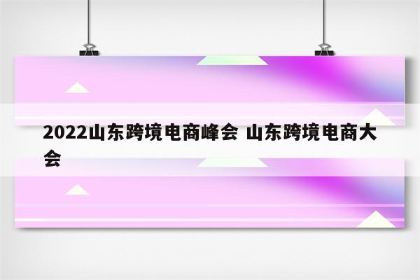 2022山东跨境电商峰会 山东跨境电商大会