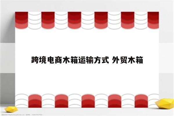 跨境电商木箱运输方式 外贸木箱