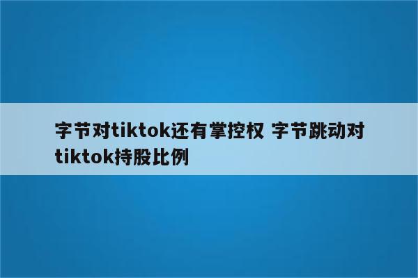 字节对tiktok还有掌控权 字节跳动对tiktok持股比例