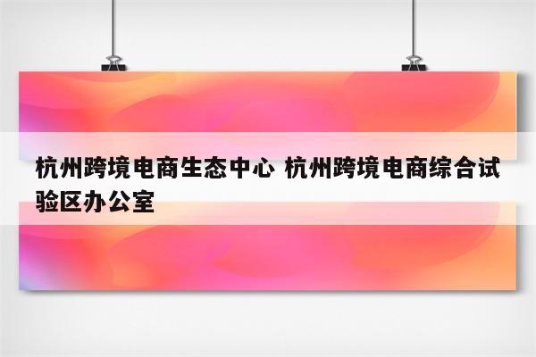 杭州跨境电商生态中心 杭州跨境电商综合试验区办公室