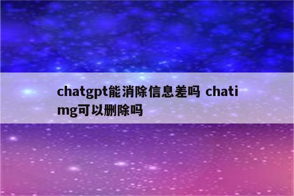 chatgpt能消除信息差吗 chatimg可以删除吗