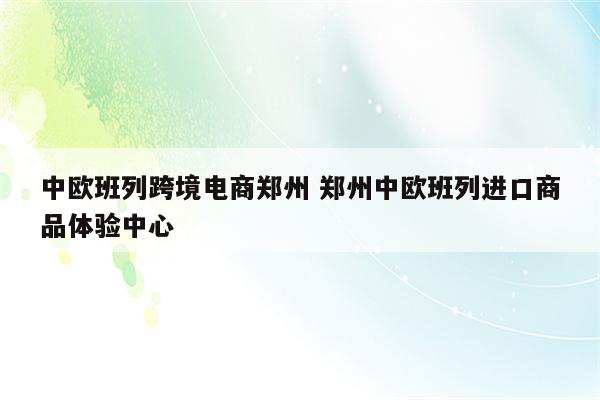 中欧班列跨境电商郑州 郑州中欧班列进口商品体验中心