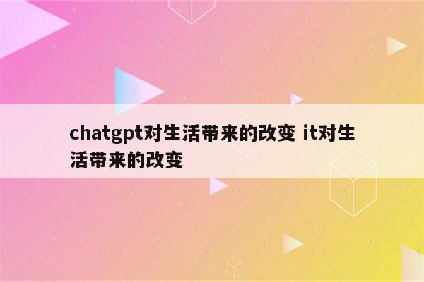 chatgpt对生活带来的改变 it对生活带来的改变