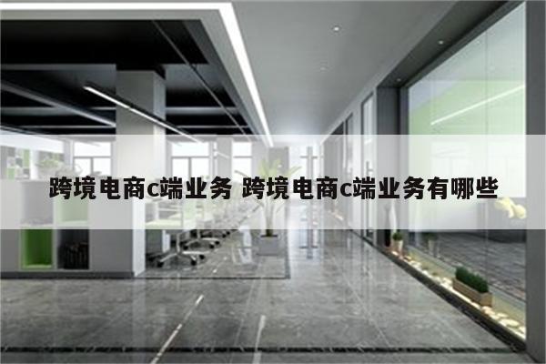 跨境电商c端业务 跨境电商c端业务有哪些