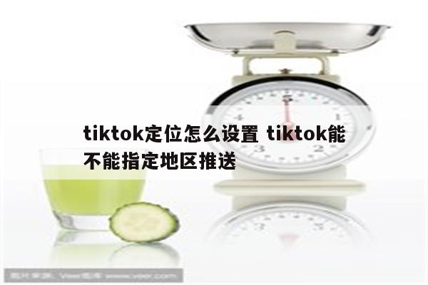 tiktok定位怎么设置 tiktok能不能指定地区推送