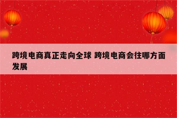 跨境电商真正走向全球 跨境电商会往哪方面发展