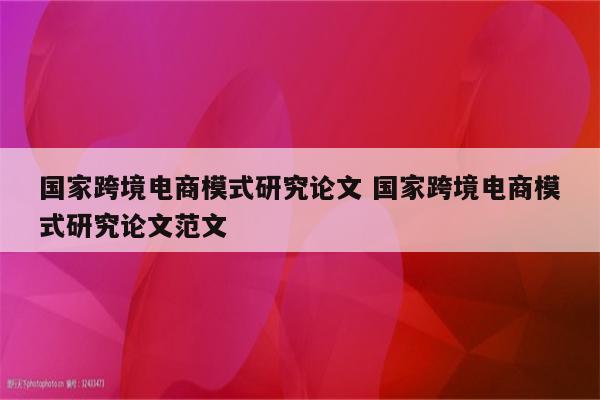 国家跨境电商模式研究论文 国家跨境电商模式研究论文范文