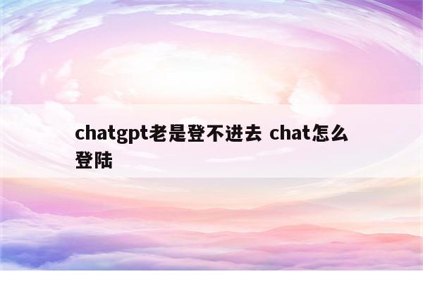 chatgpt老是登不进去 chat怎么登陆