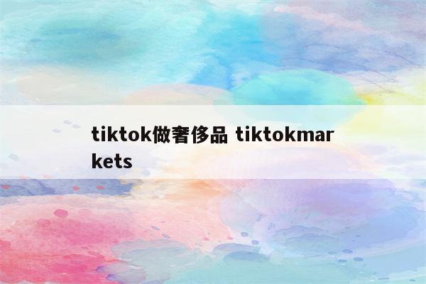 tiktok做奢侈品 tiktokmarkets