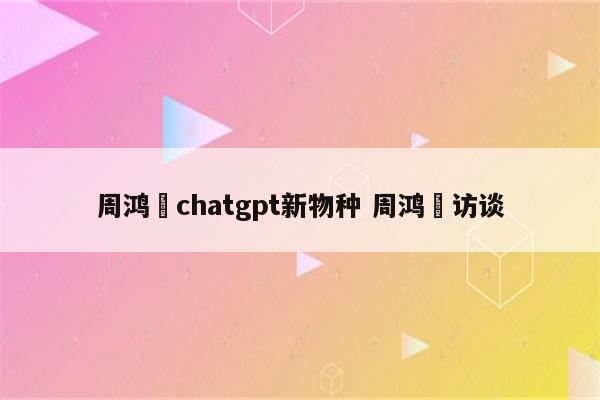 周鸿祎chatgpt新物种 周鸿祎访谈
