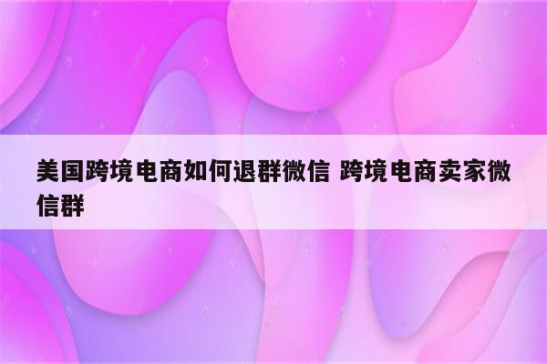 美国跨境电商如何退群微信 跨境电商卖家微信群
