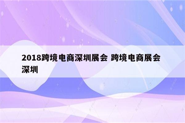 2018跨境电商深圳展会 跨境电商展会 深圳